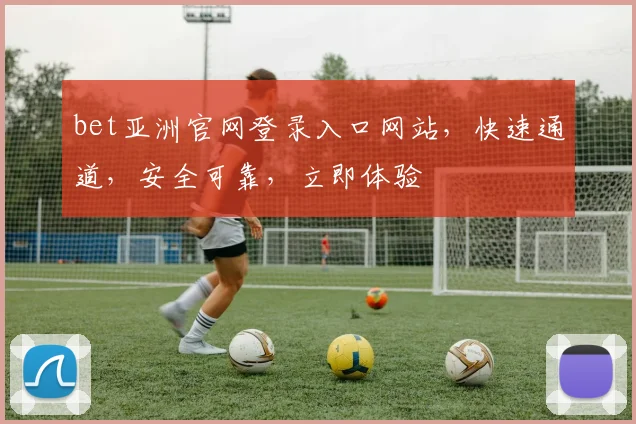 bet亚洲官网登录入口网站，快速通道，安全可靠，立即体验