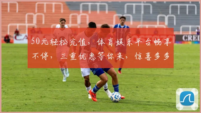 50元轻松充值，体育娱乐平台畅享不停，三重优惠等你来，惊喜多多，不容错过