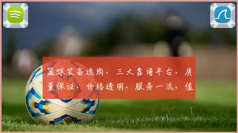篮球装备选购，三大靠谱平台，质量保证，价格透明，服务一流，值得信赖
